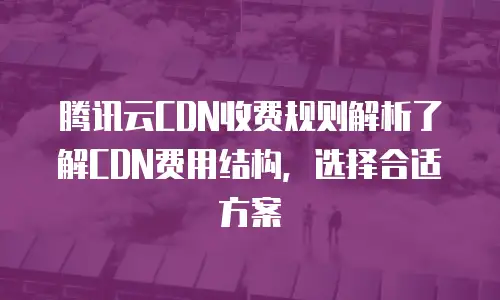 腾讯云CDN收费规则解析了解CDN费用结构，选择合适方案