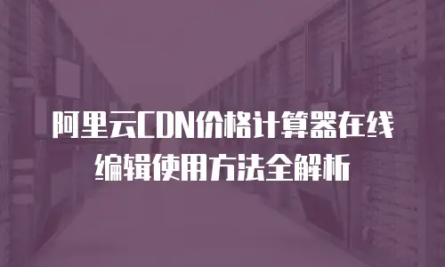 阿里云CDN价格计算器在线编辑使用方法全解析