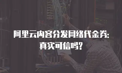 阿里云内容分发网络代金券:真实可信吗?