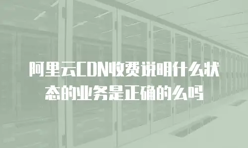 阿里云CDN收费说明什么状态的业务是正确的么吗