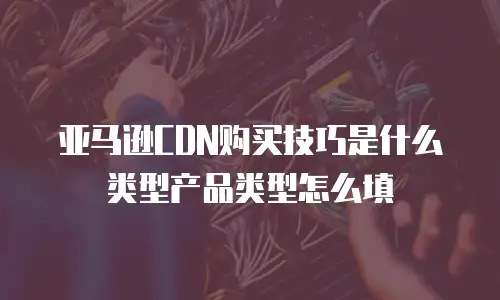亚马逊CDN购买技巧是什么类型产品类型怎么填