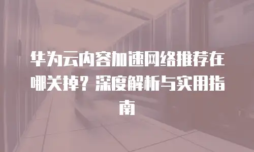华为云内容加速网络推荐在哪关掉？深度解析与实用指南