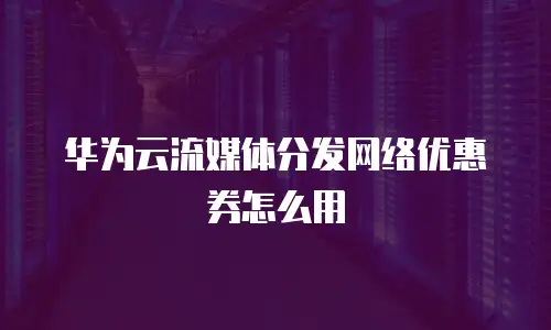 华为云流媒体分发网络优惠券怎么用