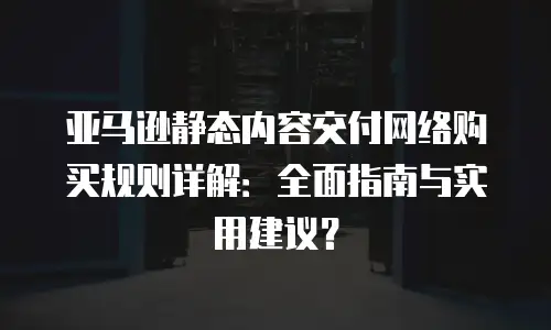 亚马逊静态内容交付网络购买规则详解：全面指南与实用建议？