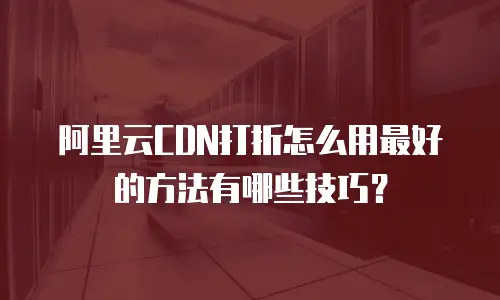 阿里云CDN打折怎么用最好的方法有哪些技巧？