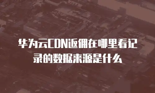 华为云CDN返佣在哪里看记录的数据来源是什么