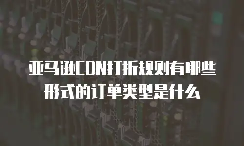 亚马逊CDN打折规则有哪些形式的订单类型是什么