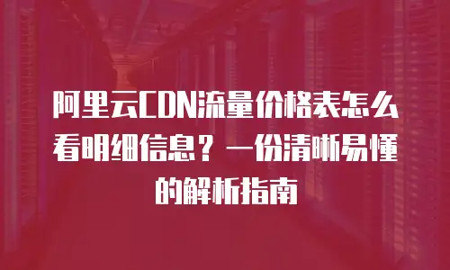 阿里云CDN流量价格表怎么看明细信息？一份清晰易懂的解析指南