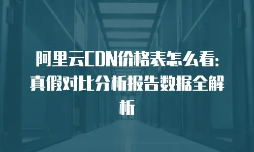 阿里云CDN价格表怎么看：真假对比分析报告数据全解析