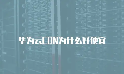 华为云CDN为什么好便宜