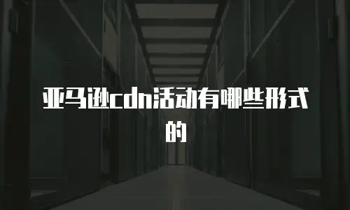 亚马逊cdn活动有哪些形式的