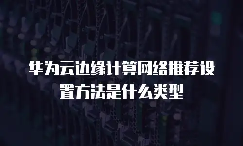 华为云边缘计算网络推荐设置方法是什么类型