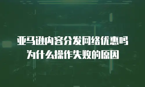 亚马逊内容分发网络优惠吗为什么操作失败的原因