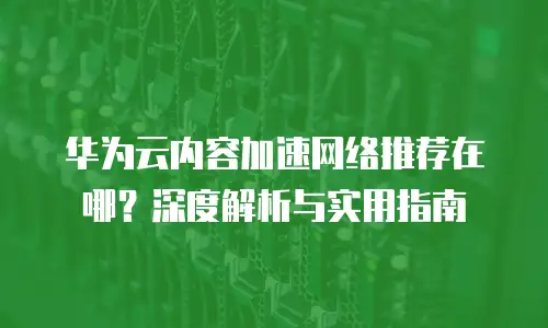 华为云内容加速网络推荐在哪？深度解析与实用指南