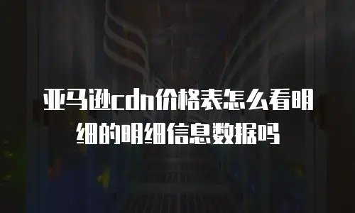 亚马逊cdn价格表怎么看明细的明细信息数据吗