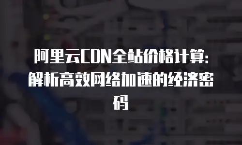 阿里云CDN全站价格计算：解析高效网络加速的经济密码