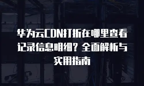 华为云CDN打折在哪里查看记录信息明细？全面解析与实用指南
