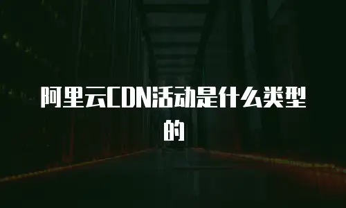 阿里云CDN活动是什么类型的