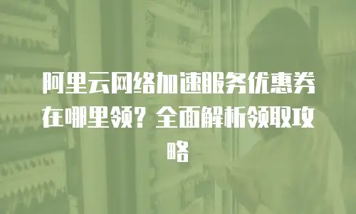 阿里云网络加速服务优惠券在哪里领？全面解析领取攻略