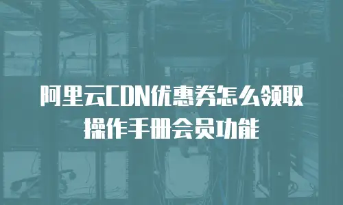 阿里云CDN优惠券怎么领取操作手册会员功能