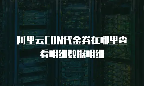 阿里云CDN代金券在哪里查看明细数据明细