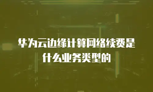 华为云边缘计算网络续费是什么业务类型的