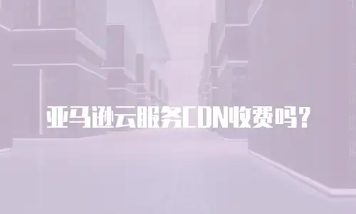 亚马逊云服务CDN收费吗？