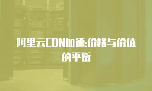 阿里云CDN加速:价格与价值的平衡