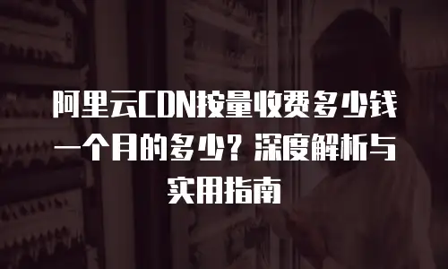 阿里云CDN按量收费多少钱一个月的多少？深度解析与实用指南