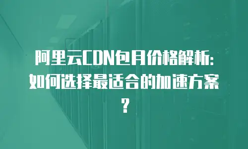 阿里云CDN包月价格解析：如何选择最适合的加速方案？