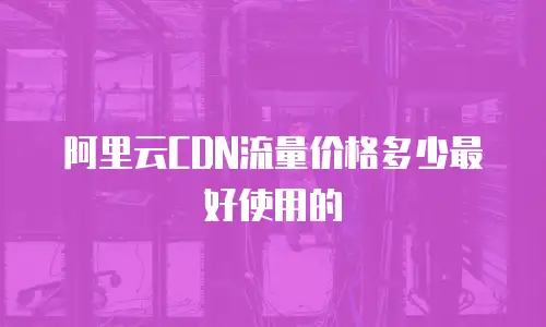 阿里云CDN流量价格多少最好使用的