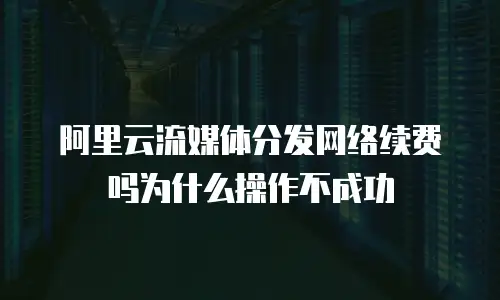 阿里云流媒体分发网络续费吗为什么操作不成功