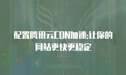 配置腾讯云CDN加速:让你的网站更快更稳定