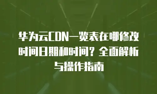 华为云CDN一览表在哪修改时间日期和时间？全面解析与操作指南