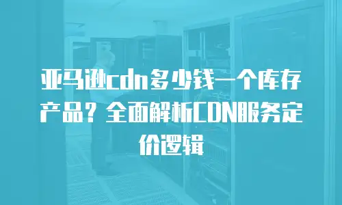 亚马逊cdn多少钱一个库存产品？全面解析CDN服务定价逻辑