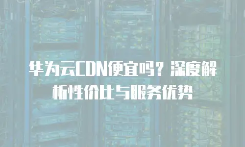 华为云CDN便宜吗？深度解析性价比与服务优势