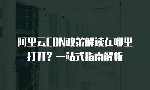 阿里云CDN政策解读在哪里打开？一站式指南解析