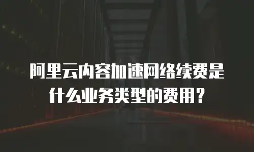 阿里云内容加速网络续费是什么业务类型的费用？