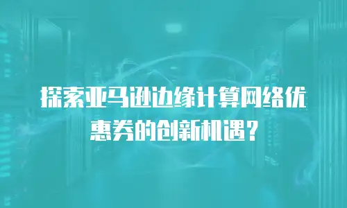 探索亚马逊边缘计算网络优惠券的创新机遇？