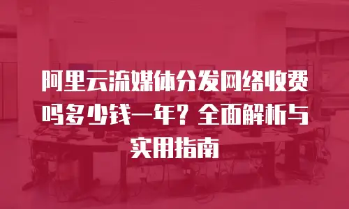 阿里云流媒体分发网络收费吗多少钱一年？全面解析与实用指南