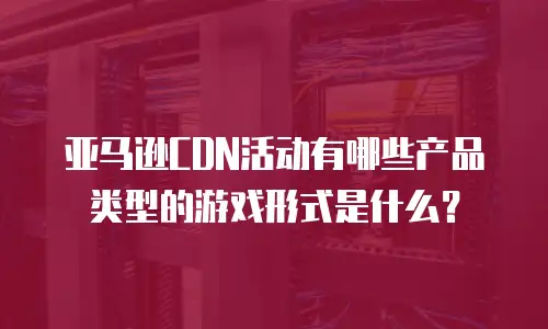 亚马逊CDN活动有哪些产品类型的游戏形式是什么？