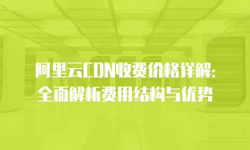 阿里云CDN收费价格详解：全面解析费用结构与优势