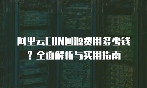 阿里云CDN回源费用多少钱？全面解析与实用指南