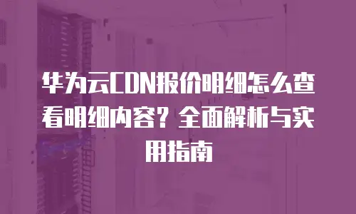 华为云CDN报价明细怎么查看明细内容？全面解析与实用指南