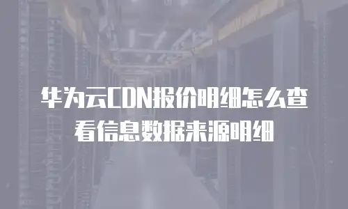 华为云CDN报价明细怎么查看信息数据来源明细