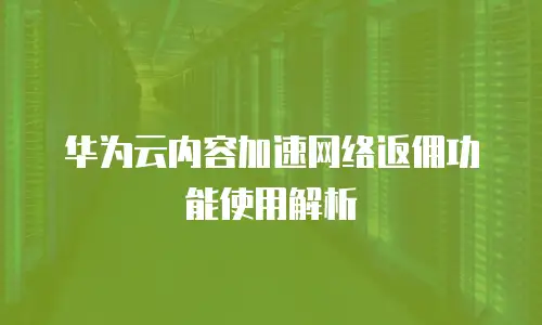 华为云内容加速网络返佣功能使用解析