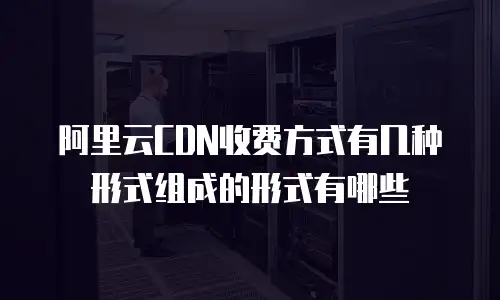 阿里云CDN收费方式有几种形式组成的形式有哪些