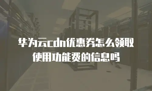 华为云cdn优惠券怎么领取使用功能费的信息吗