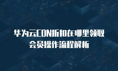 华为云CDN折扣在哪里领取会员操作流程解析