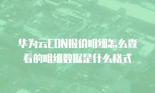 华为云CDN报价明细怎么查看的明细数据是什么格式